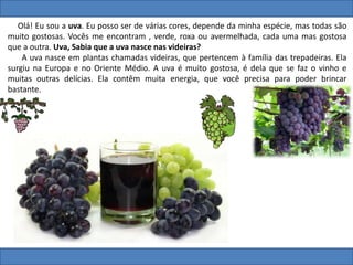 Olá! Eu sou a uva. Eu posso ser de várias cores, depende da minha espécie, mas todas são
muito gostosas. Vocês me encontram , verde, roxa ou avermelhada, cada uma mas gostosa
que a outra. Uva, Sabia que a uva nasce nas videiras?
A uva nasce em plantas chamadas videiras, que pertencem à família das trepadeiras. Ela
surgiu na Europa e no Oriente Médio. A uva é muito gostosa, é dela que se faz o vinho e
muitas outras delícias. Ela contêm muita energia, que você precisa para poder brincar
bastante.
 