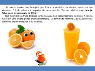 Eu sou a laranja. Sou laranjada por fora e amarelinha por dentro, muito rica em
vitaminas. O limão, a lima e a tangerina são meus parentes. Viro um delicioso suco. Laranja,
Sabia que a laranja surgiu na China?
Isso mesmo! Essa fruta deliciosa surgiu na Ásia, mais especificamente na China. A laranja
nasce em uma árvore grande chamada laranjeira. Ela tem muita vitamina C, que ajuda você a
sarar e se prevenir da gripe e do resfriado.
 