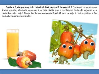 Qual é a fruta que nasce do cajueiro? Será que você descobre? A fruta que nasce de uma
árvore grande, chamada cajueiro, é o caju. Sabia que o verdadeiro fruto do cajueiro é a
castanha – de - caju? O caju também é nativo do Brasil. O suco de caju é muito gostoso e faz
muito bem para a sua saúde.
 