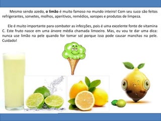 Mesmo sendo azedo, o limão é muito famoso no mundo inteiro! Com seu suco são feitos
refrigerantes, sorvetes, molhos, aperitivos, remédios, xaropes e produtos de limpeza.
Ele é muito importante para combater as infecções, pois é uma excelente fonte de vitamina
C. Este fruto nasce em uma árvore média chamada limoeiro. Mas, eu vou te dar uma dica:
nunca use limão na pele quando for tomar sol porque isso pode causar manchas na pele.
Cuidado!
 