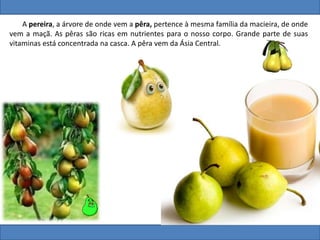 A pereira, a árvore de onde vem a pêra, pertence à mesma família da macieira, de onde
vem a maçã. As pêras são ricas em nutrientes para o nosso corpo. Grande parte de suas
vitaminas está concentrada na casca. A pêra vem da Ásia Central.
 