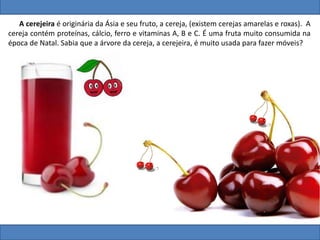 A cerejeira é originária da Ásia e seu fruto, a cereja, (existem cerejas amarelas e roxas). A
cereja contém proteínas, cálcio, ferro e vitaminas A, B e C. É uma fruta muito consumida na
época de Natal. Sabia que a árvore da cereja, a cerejeira, é muito usada para fazer móveis?
 