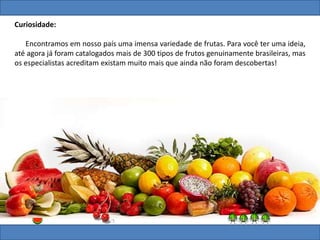 Curiosidade:
Encontramos em nosso país uma imensa variedade de frutas. Para você ter uma ideia,
até agora já foram catalogados mais de 300 tipos de frutos genuinamente brasileiras, mas
os especialistas acreditam existam muito mais que ainda não foram descobertas!
 