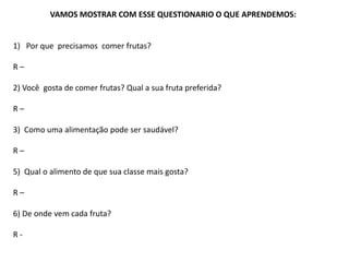 VAMOS MOSTRAR COM ESSE QUESTIONARIO O QUE APRENDEMOS:
1) Por que precisamos comer frutas?
R –
2) Você gosta de comer frutas? Qual a sua fruta preferida?
R –
3) Como uma alimentação pode ser saudável?
R –
5) Qual o alimento de que sua classe mais gosta?
R –
6) De onde vem cada fruta?
R -
 