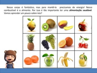 Nosso corpo é fantástico, mas para mantê-lo precisamos de energia! Nosso
combustível é o alimento. Por isso é tão importante ter uma alimentação saudável.
Vamos aprender um pouco sobre isto?
 