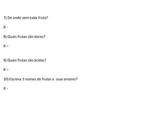7) De onde vem cada fruta?
R -
8) Quais frutas são doces?
R –
9) Quais frutas são ácidas?
R –
10) Escreva 3 nomes de frutas e suas arvores?
R -
 