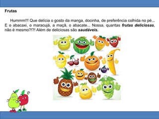 Frutas
Hummm!!! Que delícia o gosto da manga, docinha, de preferência colhida no pé...
E o abacaxi, o maracujá, a maçã, o abacate... Nossa, quantas frutas deliciosas,
não é mesmo?!?! Além de deliciosas são saudáveis.
 