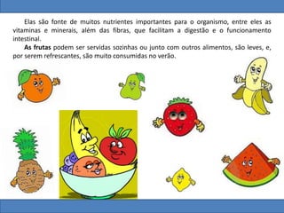Elas são fonte de muitos nutrientes importantes para o organismo, entre eles as
vitaminas e minerais, além das fibras, que facilitam a digestão e o funcionamento
intestinal.
As frutas podem ser servidas sozinhas ou junto com outros alimentos, são leves, e,
por serem refrescantes, são muito consumidas no verão.
 