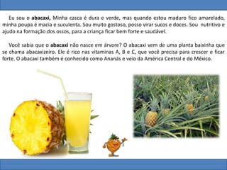 Eu sou o abacaxi, Minha casca é dura e verde, mas quando estou maduro fico amarelado,
minha poupa é macia e suculenta. Sou muito gostoso, posso virar sucos e doces. Sou nutritivo e
ajudo na formação dos ossos, para a criança ficar bem forte e saudável.
Você sabia que o abacaxi não nasce em árvore? O abacaxi vem de uma planta baixinha que
se chama abacaxizeiro. Ele é rico nas vitaminas A, B e C, que você precisa para crescer e ficar
forte. O abacaxi também é conhecido como Ananás e veio da América Central e do México.
 