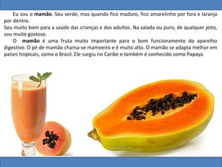 Eu sou o mamão. Sou verde, mas quando fico maduro, fico amarelinho por fora e laranja
por dentro.
Sou muito bom para a saúde das crianças e dos adultos. Na salada ou puro, de qualquer jeito,
sou muito gostoso.
O mamão é uma fruta muito importante para o bom funcionamento do aparelho
digestivo. O pé de mamão chama-se mamoeiro e é muito alto. O mamão se adapta melhor em
países tropicais, como o Brasil. Ele surgiu no Caribe e também é conhecido como Papaya.
 