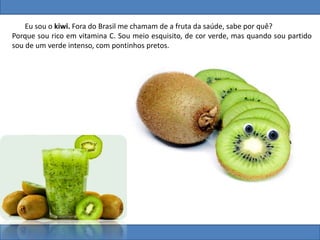 Eu sou o kiwi. Fora do Brasil me chamam de a fruta da saúde, sabe por quê?
Porque sou rico em vitamina C. Sou meio esquisito, de cor verde, mas quando sou partido
sou de um verde intenso, com pontinhos pretos.
 