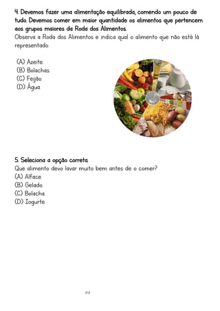 2/2
4. Devemos fazer uma alimentação equilibrada, comendo um pouco de
tudo. Devemos comer em maior quantidade os alimentos que pertencem
aos grupos maiores da Roda dos Alimentos.
Observa a Roda dos Alimentos e indica qual o alimento que não está lá
representado.
(A) Azeite.
(B) Bolachas.
(C) Feijão.
(D) Água.
5. Seleciona a opção correta.
Que alimento devo lavar muito bem antes de o comer?
(A) Alface.
(B) Gelado.
(C) Bolacha.
(D) Iogurte.
 