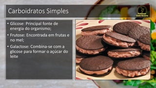 Carboidratos Simples
• Glicose: Principal fonte de
energia do organismo;
• Frutose: Encontrada em frutas e
no mel;
• Galactose: Combina-se com a
glicose para formar o açúcar do
leite
 