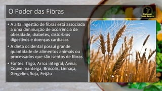 O Poder das Fibras
• A alta ingestão de fibras está associada
a uma diminuição de ocorrência de
obesidade, diabetes, distúrbios
digestivos e doenças cardíacas
• A dieta ocidental possui grande
quantidade de alimentos animais ou
processados que são isentos de fibras
• Fontes: Trigo, Arroz integral, Aveia,
Couve manteiga, Brócolis, Linhaça,
Gergelim, Soja, Feijão
 