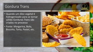Gordura Trans
• Quando um óleo vegetal é
hidrogenizado para se tornar
sólido Gorduras Trans são
criadas no processo
• Fonte: Margarina, Bolo,
Biscoito, Torta, Pastel, etc.
 