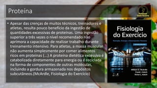 Proteína
• Apesar das crenças de muitos técnicos, treinadores e
atletas, resulta pouco benefício da ingestão de
quantidades excessivas de proteínas. Uma ingestão
superior a três vezes o nível recomendado não
aprimora a capacidade de realizar trabalho durante
treinamento intensivo. Para atletas, a massa muscular
não aumenta simplesmente por comer alimentos
ricos em proteínas (...) A proteína dietética excessiva é
catabolizada diretamente para energia ou é reciclada
na forma de componentes de outras moléculas,
incluindo a gordura armazenada nos depósitos
subcutâneos.(McArdle, Fisiologia do Exercício)
 
