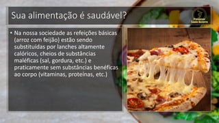 Sua alimentação é saudável?
• Na nossa sociedade as refeições básicas
(arroz com feijão) estão sendo
substituídas por lanches altamente
calóricos, cheios de substâncias
maléficas (sal, gordura, etc.) e
praticamente sem substâncias benéficas
ao corpo (vitaminas, proteínas, etc.)
 