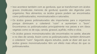 • Isso acontece também com as gorduras, que se transformam em ácidos
graxos (moléculas menores de gordura) quando são digeridas pelo
organismo. Nos alimentos, os ácidos graxos podem ser encontrados
como poliinsaturados, monoinsaturados e saturados.
• Os ácidos graxos poliinsaturados são importantes para o organismo
porque diminuem o colesterol “ruim” e aumentam o “bom”.
Encontramos os poliinsaturados principalmente nos peixes e em óleos
vegetais como os de soja, canola, girassol, açafrão, milho e oliva.
• Os ácidos graxos monoinsaturados são encontrados no azeite, abacate
e no óleo de canola. Assim como os poliinsaturados, também diminuem
o colesterol “ruim”. Segundo alguns estudos, pode se dizer até que os
ácidos graxos monoinsaturados têm um efeito mais eficaz do que os
poliinsaturados.
 