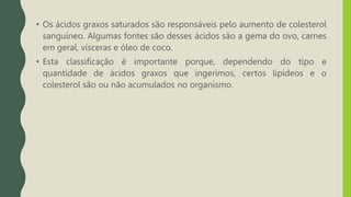 • Os ácidos graxos saturados são responsáveis pelo aumento de colesterol
sanguíneo. Algumas fontes são desses ácidos são a gema do ovo, carnes
em geral, vísceras e óleo de coco.
• Esta classificação é importante porque, dependendo do tipo e
quantidade de ácidos graxos que ingerimos, certos lipídeos e o
colesterol são ou não acumulados no organismo.
 