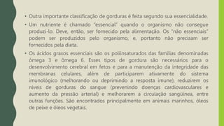 • Outra importante classificação de gorduras é feita segundo sua essencialidade.
• Um nutriente é chamado “essencial” quando o organismo não consegue
produzi-lo. Deve, então, ser fornecido pela alimentação. Os “não essenciais”
podem ser produzidos pelo organismo, e, portanto não precisam ser
fornecidos pela dieta.
• Os ácidos graxos essenciais são os poliinsaturados das famílias denominadas
ômega 3 e ômega 6. Esses tipos de gordura são necessários para o
desenvolvimento cerebral em fetos e para a manutenção da integridade das
membranas celulares, além de participarem ativamente do sistema
imunológico (melhorando ou deprimindo a resposta imune), reduzirem os
níveis de gorduras do sangue (prevenindo doenças cardiovasculares e
aumento da pressão arterial) e melhorarem a circulação sangüínea, entre
outras funções. São encontrados principalmente em animais marinhos, óleos
de peixe e óleos vegetais.
 