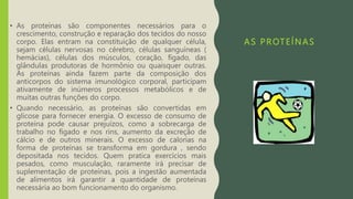 AS PROTEÍNAS
• As proteínas são componentes necessários para o
crescimento, construção e reparação dos tecidos do nosso
corpo. Elas entram na constituição de qualquer célula,
sejam células nervosas no cérebro, células sanguíneas (
hemácias), células dos músculos, coração, fígado, das
glândulas produtoras de hormônio ou quaisquer outras.
As proteínas ainda fazem parte da composição dos
anticorpos do sistema imunológico corporal, participam
ativamente de inúmeros processos metabólicos e de
muitas outras funções do corpo.
• Quando necessário, as proteínas são convertidas em
glicose para fornecer energia. O excesso de consumo de
proteína pode causar prejuízos, como a sobrecarga de
trabalho no fígado e nos rins, aumento da excreção de
cálcio e de outros minerais. O excesso de calorias na
forma de proteínas se transforma em gordura , sendo
depositada nos tecidos. Quem pratica exercícios mais
pesados, como musculação, raramente irá precisar de
suplementação de proteínas, pois a ingestão aumentada
de alimentos irá garantir a quantidade de proteínas
necessária ao bom funcionamento do organismo.
 