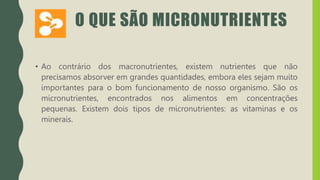 O QUE SÃO MICRONUTRIENTES
• Ao contrário dos macronutrientes, existem nutrientes que não
precisamos absorver em grandes quantidades, embora eles sejam muito
importantes para o bom funcionamento de nosso organismo. São os
micronutrientes, encontrados nos alimentos em concentrações
pequenas. Existem dois tipos de micronutrientes: as vitaminas e os
minerais.
 