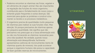VITAMINAS
• Podemos encontrar as vitaminas nas frutas, vegetais e
em alimentos de origem animal. Elas são importantes
na regulação das funções do nosso organismo,
contribuindo para o fortalecimento do nosso corpo e
evitando gripes frequentes e outras doenças. São
essenciais para ajudar as proteínas a construir e/ou
manter os tecidos e os processos metabólicos.
• O organismo precisa de quantidades muito pequenas
de vitaminas para realizar as suas funções vitais. Mas
atenção. Só porque precisamos de vitaminas apenas
em pequena quantidade, não significa que não
precisamos nos preocupar se a nossa alimentação está
ou não nos fornecendo as vitaminas necessárias para
uma vida saudável. Na verdade, quando nossa
alimentação está desequilibrada, facilmente
apresentamos carências de micronutrientes (tanto de
vitaminas quanto de minerais). Isto pode acontecer
porque o organismo humano não possui a capacidade
de fazer grandes reservas de micronutrientes.
 