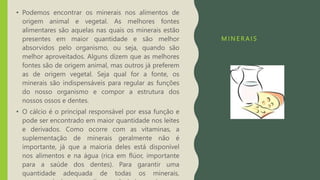 M I N E R A I S
• Podemos encontrar os minerais nos alimentos de
origem animal e vegetal. As melhores fontes
alimentares são aquelas nas quais os minerais estão
presentes em maior quantidade e são melhor
absorvidos pelo organismo, ou seja, quando são
melhor aproveitados. Alguns dizem que as melhores
fontes são de origem animal, mas outros já preferem
as de origem vegetal. Seja qual for a fonte, os
minerais são indispensáveis para regular as funções
do nosso organismo e compor a estrutura dos
nossos ossos e dentes.
• O cálcio é o principal responsável por essa função e
pode ser encontrado em maior quantidade nos leites
e derivados. Como ocorre com as vitaminas, a
suplementação de minerais geralmente não é
importante, já que a maioria deles está disponível
nos alimentos e na água (rica em flúor, importante
para a saúde dos dentes). Para garantir uma
quantidade adequada de todas os minerais,
 
