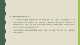 • É importante lembrar:
A suplementação nutricional só deve ser feita sob orientação de um
nutricionista ou médico. Isso porque o excesso de alguns nutrientes é
eliminado na urina ou nas fezes, mas outros podem ficar acumulados e
serem tóxicos ao organismo. A
 alimentação desequilibrada pode levar ao aparecimento de carências
nutricionais.
 