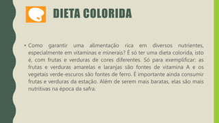 DIETA COLORIDA
• Como garantir uma alimentação rica em diversos nutrientes,
especialmente em vitaminas e minerais? É só ter uma dieta colorida, isto
é, com frutas e verduras de cores diferentes. Só para exemplificar: as
frutas e verduras amarelas e laranjas são fontes de vitamina A e os
vegetais verde-escuros são fontes de ferro. É importante ainda consumir
frutas e verduras da estação. Além de serem mais baratas, elas são mais
nutritivas na época da safra.
 