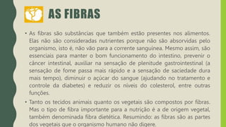 AS FIBRAS
• As fibras são substâncias que também estão presentes nos alimentos.
Elas não são consideradas nutrientes porque não são absorvidas pelo
organismo, isto é, não vão para a corrente sanguínea. Mesmo assim, são
essenciais para manter o bom funcionamento do intestino, prevenir o
câncer intestinal, auxiliar na sensação de plenitude gastrointestinal (a
sensação de fome passa mais rápido e a sensação de saciedade dura
mais tempo), diminuir o açúcar do sangue (ajudando no tratamento e
controle da diabetes) e reduzir os níveis do colesterol, entre outras
funções.
• Tanto os tecidos animais quanto os vegetais são compostos por fibras.
Mas o tipo de fibra importante para a nutrição é a de origem vegetal,
também denominada fibra dietética. Resumindo: as fibras são as partes
dos vegetais que o organismo humano não digere.
 