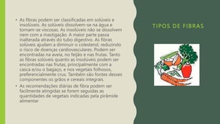 TIPOS DE FIBRAS
• As fibras podem ser classificadas em solúveis e
insolúveis. As solúveis dissolvem-se na água e
tornam-se viscosas. As insolúveis não se dissolvem
nem com a mastigação. A maior parte passa
inalterada através do tubo digestivo. As fibras
solúveis ajudam a diminuir o colesterol, reduzindo
o risco de doenças cardiovasculares. Podem ser
encontradas na aveia, no feijão e nas frutas. Tanto
as fibras solúveis quanto as insolúveis podem ser
encontradas nas frutas, principalmente com a
casca e/ou o bagaço, e nos vegetais folhosos,
preferencialmente crus. Também são fontes desses
componentes os grãos e cereais integrais.
• As recomendações diárias de fibra podem ser
facilmente atingidas se forem seguidas as
quantidades de vegetais indicadas pela pirâmide
alimentar
 