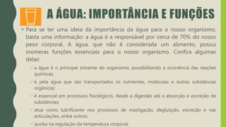 A ÁGUA: IMPORTÂNCIA E FUNÇÕES
• Para se ter uma ideia da importância da água para o nosso organismo,
basta uma informação: a água é a responsável por cerca de 70% do nosso
peso corporal. A água, que não é considerada um alimento, possui
inúmeras funções essenciais para o nosso organismo. Confira algumas
delas:
a água é o principal solvente do organismo, possibilitando a ocorrência das reações
químicas;
é pela água que são transportados os nutrientes, moléculas e outras substâncias
orgânicas;
é essencial em processos fisiológicos, desde a digestão até a absorção e excreção de
substâncias;
atua como lubrificante nos processos de mastigação, deglutição, excreção e nas
articulações, entre outros;
auxilia na regulação da temperatura corporal;
 