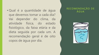 RECOMENDAÇÃO DE
ÁGUA
• Qual é a quantidade de água
que devemos tomar a cada dia?
Vai depender do clima, da
atividade física, do estado
fisiológico, da faixa etária e da
dieta seguida por cada um. A
recomendação geral é de oito
copos de água por dia.
 