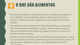 O QUE SÃO ALIMENTOS
• Alimentos são todas as substâncias sólidas e líquidas que, levadas ao
tubo digestivo, são degradadas e depois usadas para formar e/ou
manter os tecidos do corpo, regular processos orgânicos e fornecer
energia.
• Mas devemos tomar cuidado com definições genéricas. Um exemplo:
não existem alimentos perfeitos, ou seja , nenhum alimento possui
todos os nutrientes responsáveis por regular, construir ou manter os
tecidos e fornecer energia.
• Também existem alimentos que só nos fornecem calorias vazias, ou seja,
são concentrados em certas substâncias que se transformam apenas em
energia após a digestão, como é o caso das bebidas alcoólicas e
 
