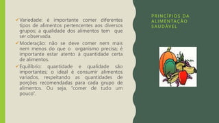 P R I N C Í P I O S DA
A L I M E N TA Ç Ã O
S A U DÁV E L
Variedade: é importante comer diferentes
tipos de alimentos pertencentes aos diversos
grupos; a qualidade dos alimentos tem que
ser observada.
Moderação: não se deve comer nem mais
nem menos do que o organismo precisa; é
importante estar atento à quantidade certa
de alimentos.
Equilíbrio: quantidade e qualidade são
importantes; o ideal é consumir alimentos
variados, respeitando as quantidades de
porções recomendadas para cada grupo de
alimentos. Ou seja, “comer de tudo um
pouco”.
 
