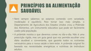 PRINCÍPIOS DA ALIMENTAÇÃO
SAUDÁVEL
• Nem sempre sabemos se estamos comendo com variedade,
moderação e equilíbrio. Para tornar isso mais simples, o
Departamento de Agricultura dos Estados Unidos criou a Pirâmide
dos Alimentos, um instrumento educativo que pode ser facilmente
usado pela população.
• A pirâmide mostra o que devemos comer no dia-a-dia. Não é uma
prescrição rígida, mas um guia geral que nos permite escolher uma
dieta saudável e conveniente, que garanta todos os nutrientes
necessários para o nossa saúde e bem-estar. A pirâmide original foi
baseada nas necessidades energéticas e nutritivas de indivíduos
adultos.
 