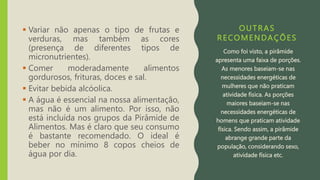 OUTRAS
RECOMENDAÇÕES
 Variar não apenas o tipo de frutas e
verduras, mas também as cores
(presença de diferentes tipos de
micronutrientes).
 Comer moderadamente alimentos
gordurosos, frituras, doces e sal.
 Evitar bebida alcóolica.
 A água é essencial na nossa alimentação,
mas não é um alimento. Por isso, não
está incluída nos grupos da Pirâmide de
Alimentos. Mas é claro que seu consumo
é bastante recomendado. O ideal é
beber no mínimo 8 copos cheios de
água por dia.
Como foi visto, a pirâmide
apresenta uma faixa de porções.
As menores baseiam-se nas
necessidades energéticas de
mulheres que não praticam
atividade física. As porções
maiores baseiam-se nas
necessidades energéticas de
homens que praticam atividade
física. Sendo assim, a pirâmide
abrange grande parte da
população, considerando sexo,
atividade física etc.
 