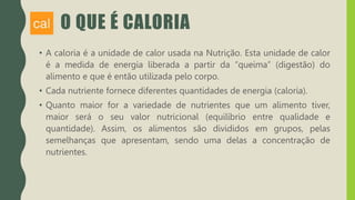 O QUE É CALORIA
• A caloria é a unidade de calor usada na Nutrição. Esta unidade de calor
é a medida de energia liberada a partir da “queima” (digestão) do
alimento e que é então utilizada pelo corpo.
• Cada nutriente fornece diferentes quantidades de energia (caloria).
• Quanto maior for a variedade de nutrientes que um alimento tiver,
maior será o seu valor nutricional (equilíbrio entre qualidade e
quantidade). Assim, os alimentos são divididos em grupos, pelas
semelhanças que apresentam, sendo uma delas a concentração de
nutrientes.
 