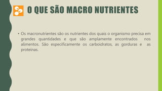 O QUE SÃO MACRO NUTRIENTES
• Os macronutrientes são os nutrientes dos quais o organismo precisa em
grandes quantidades e que são amplamente encontrados nos
alimentos. São especificamente os carboidratos, as gorduras e as
proteínas.
 