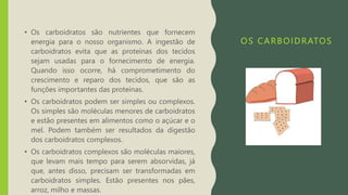 OS CARBOIDRATOS
• Os carboidratos são nutrientes que fornecem
energia para o nosso organismo. A ingestão de
carboidratos evita que as proteínas dos tecidos
sejam usadas para o fornecimento de energia.
Quando isso ocorre, há comprometimento do
crescimento e reparo dos tecidos, que são as
funções importantes das proteínas.
• Os carboidratos podem ser simples ou complexos.
Os simples são moléculas menores de carboidratos
e estão presentes em alimentos como o açúcar e o
mel. Podem também ser resultados da digestão
dos carboidratos complexos.
• Os carboidratos complexos são moléculas maiores,
que levam mais tempo para serem absorvidas, já
que, antes disso, precisam ser transformadas em
carboidratos simples. Estão presentes nos pães,
arroz, milho e massas.
 
