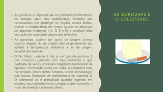 AS GORDURAS E
O COLESTEROL
• As gorduras ou lipídeos são os principais fornecedores
de energia, além dos carboidratos. Também são
responsáveis por proteger os órgãos contra lesões,
manter a temperatura do corpo, ajudar na absorção
de algumas vitaminas ( A, D, E e K) e produzir uma
sensação de saciedade depois das refeições.
• As gorduras podem ser tanto de origem animal
quanto vegetal. As de origem animal geralmente são
sólidas à temperatura ambiente e as de origem
vegetal são líquidas.
• O tão falado colesterol não é um tipo de gordura. É
um composto parecido com esse nutriente e que
participa de vários processos orgânicos envolvendo os
lipídeos. Conhecido como um vilão, o colesterol tem,
na verdade, importantes funções, como estruturação
das células, formação de hormônios e de vitamina D.
O colesterol só é prejudicial quando ingerido em
excesso, acumulando-se no sangue, o que aumenta o
risco de doenças cardiovasculares.
 