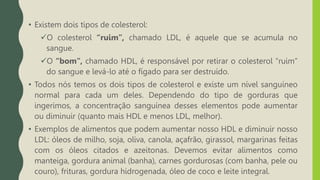 • Existem dois tipos de colesterol:
O colesterol “ruim”, chamado LDL, é aquele que se acumula no
sangue.
O “bom”, chamado HDL, é responsável por retirar o colesterol “ruim”
do sangue e levá-lo até o fígado para ser destruído.
• Todos nós temos os dois tipos de colesterol e existe um nível sanguíneo
normal para cada um deles. Dependendo do tipo de gorduras que
ingerimos, a concentração sanguínea desses elementos pode aumentar
ou diminuir (quanto mais HDL e menos LDL, melhor).
• Exemplos de alimentos que podem aumentar nosso HDL e diminuir nosso
LDL: óleos de milho, soja, oliva, canola, açafrão, girassol, margarinas feitas
com os óleos citados e azeitonas. Devemos evitar alimentos como
manteiga, gordura animal (banha), carnes gordurosas (com banha, pele ou
couro), frituras, gordura hidrogenada, óleo de coco e leite integral.
 