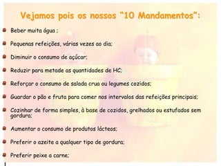 Vejamos pois os nossos “10 Mandamentos”:
Beber muita água ;
Pequenas refeições, várias vezes ao dia;
Diminuir o consumo de açúcar;
Reduzir para metade as quantidades de HC;
Reforçar o consumo de salada crua ou legumes cozidos;
Guardar o pão e fruta para comer nos intervalos das refeições principais;
Cozinhar de forma simples, à base de cozidos, grelhados ou estufados sem
gordura;
Aumentar o consumo de produtos lácteos;
Preferir o azeite a qualquer tipo de gordura;
Preferir peixe a carne;
 