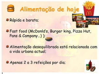 Rápida e barata;
Fast food (McDonld’s, Burger king, Pizza Hut,
Pans & Campany…) );
Alimentação desequilibrada está relacionada com
a vida urbana actual;
Apenas 2 a 3 refeições por dia;
Alimentação de hoje
 