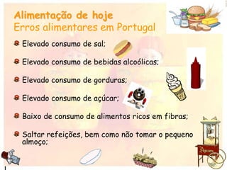 Alimentação de hoje
Erros alimentares em Portugal
Elevado consumo de sal;
Elevado consumo de bebidas alcoólicas;
Elevado consumo de gorduras;
Elevado consumo de açúcar;
Baixo de consumo de alimentos ricos em fibras;
Saltar refeições, bem como não tomar o pequeno
almoço;
 