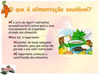 O que é alimentação saudável?
É o acto de ingerir nutrientes
necessários/suficientes para o bom
funcionamento do organismo,
através dos alimentos;
Para tal, é importante:
Cozinhar de modo adequado
os alimento, para que estes não
percam o seu valor nutricional;
É importante conhecer a
constituição dos alimentos;
 
