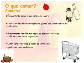 O que comer?
Alimentos
É importante saber o que estamos a ingerir;
Necessidades do nosso organismo quanto aos constituintes de
um alimento;
É importante também ter noção do percursos desses
constituintes no nosso organismo;
Olhar para os rótulos e saber ao certo o que
significada cada parâmetro;
 