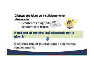 Crianças em jejum ou insuficientemente
alimentadas:
 Desatentas e agitadas
 Sonolentas e fracas
A melhoria da memória está relacionada com a
glicemia
O cérebro requer glucose para o seu normal
funcionamento
 