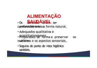 • Os alimentos devem ser
preferencialmente
consumidos em sua forma natural.
• Adequados qualitativa e
quantitativamente.
• Preparados de forma a preservar os
valores
nutritivos e os aspectos sensoriais.
• Seguros do ponto de vista higiênico
sanitário.
ALIMENTAÇÃO
SAUDÁVEL
 